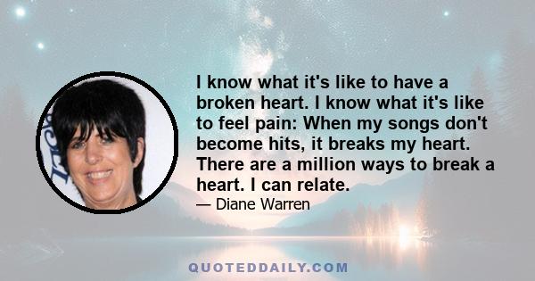 I know what it's like to have a broken heart. I know what it's like to feel pain: When my songs don't become hits, it breaks my heart. There are a million ways to break a heart. I can relate.