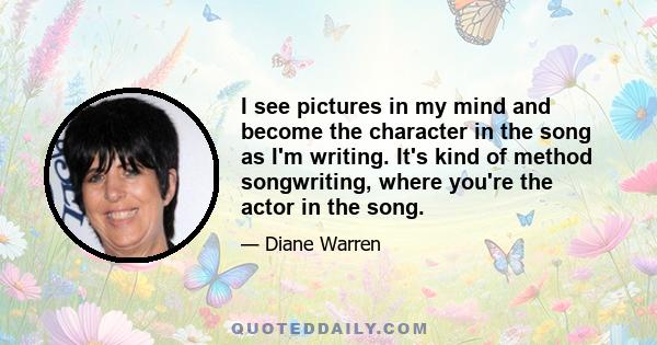 I see pictures in my mind and become the character in the song as I'm writing. It's kind of method songwriting, where you're the actor in the song.