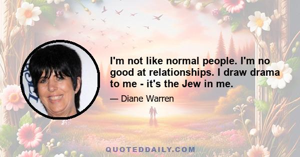 I'm not like normal people. I'm no good at relationships. I draw drama to me - it's the Jew in me.