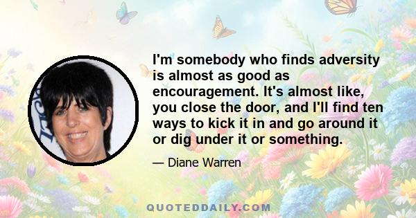 I'm somebody who finds adversity is almost as good as encouragement. It's almost like, you close the door, and I'll find ten ways to kick it in and go around it or dig under it or something.