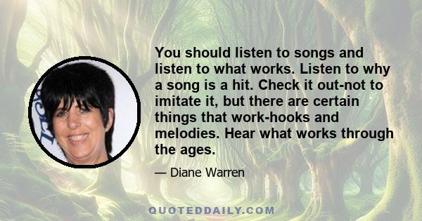 You should listen to songs and listen to what works. Listen to why a song is a hit. Check it out-not to imitate it, but there are certain things that work-hooks and melodies. Hear what works through the ages.