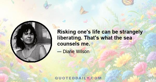 Risking one's life can be strangely liberating. That's what the sea counsels me.