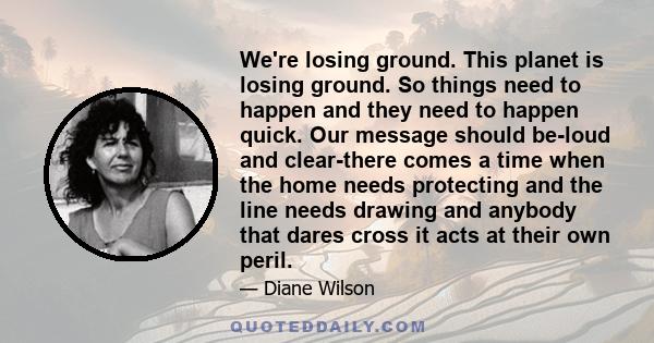 We're losing ground. This planet is losing ground. So things need to happen and they need to happen quick. Our message should be-loud and clear-there comes a time when the home needs protecting and the line needs