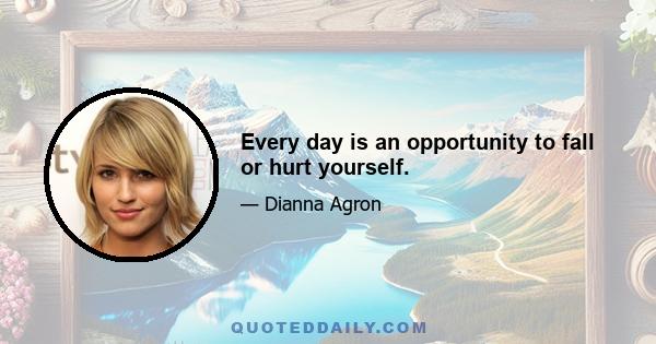 Every day is an opportunity to fall or hurt yourself.