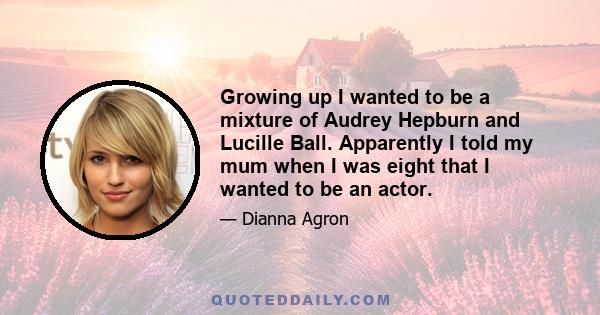 Growing up I wanted to be a mixture of Audrey Hepburn and Lucille Ball. Apparently I told my mum when I was eight that I wanted to be an actor.