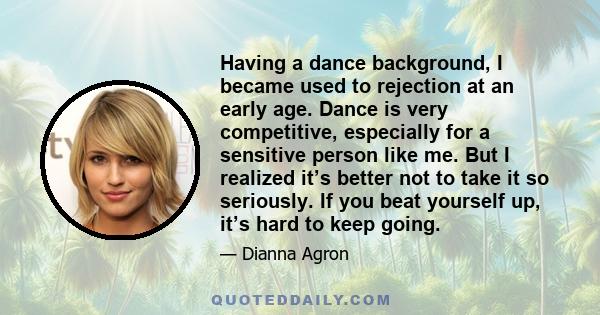 Having a dance background, I became used to rejection at an early age. Dance is very competitive, especially for a sensitive person like me. But I realized it’s better not to take it so seriously. If you beat yourself