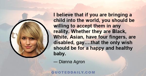 I believe that if you are bringing a child into the world, you should be willing to accept them in any reality. Whether they are Black, White, Asian, have four fingers, are disabled, gay….that the only wish should be