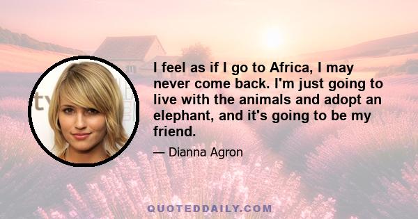 I feel as if I go to Africa, I may never come back. I'm just going to live with the animals and adopt an elephant, and it's going to be my friend.