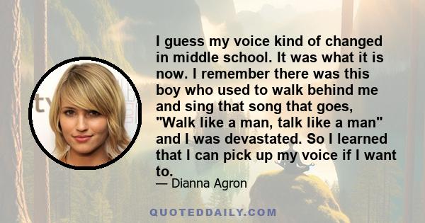 I guess my voice kind of changed in middle school. It was what it is now. I remember there was this boy who used to walk behind me and sing that song that goes, Walk like a man, talk like a man and I was devastated. So