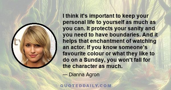 I think it's important to keep your personal life to yourself as much as you can. It protects your sanity and you need to have boundaries. And it helps that enchantment of watching an actor. If you know someone's