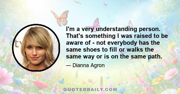 I'm a very understanding person. That's something I was raised to be aware of - not everybody has the same shoes to fill or walks the same way or is on the same path.