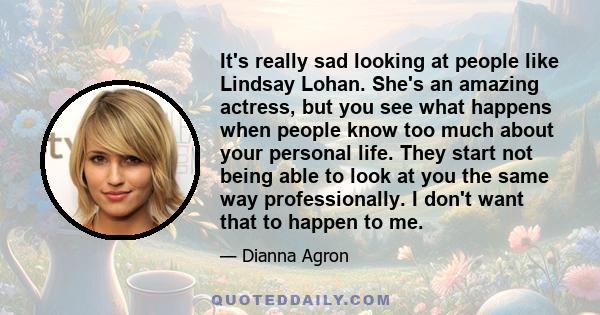 It's really sad looking at people like Lindsay Lohan. She's an amazing actress, but you see what happens when people know too much about your personal life. They start not being able to look at you the same way