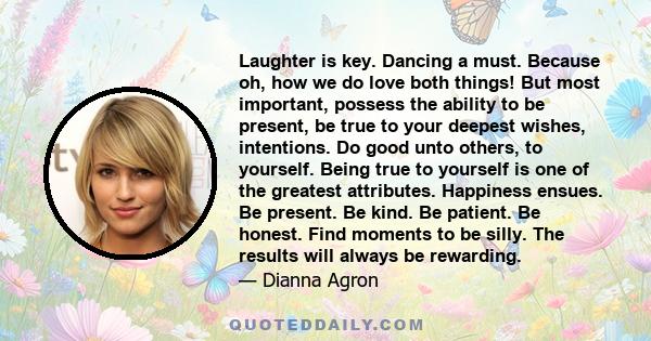 Laughter is key. Dancing a must. Because oh, how we do love both things! But most important, possess the ability to be present, be true to your deepest wishes, intentions. Do good unto others, to yourself. Being true to 