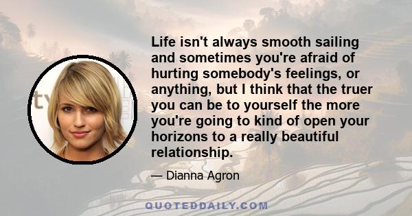 Life isn't always smooth sailing and sometimes you're afraid of hurting somebody's feelings, or anything, but I think that the truer you can be to yourself the more you're going to kind of open your horizons to a really 