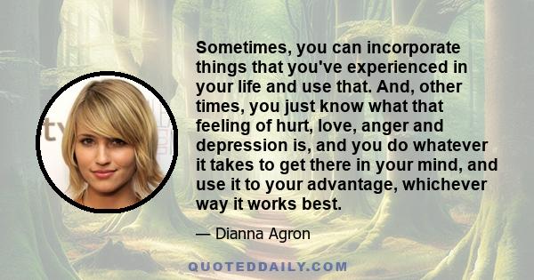 Sometimes, you can incorporate things that you've experienced in your life and use that. And, other times, you just know what that feeling of hurt, love, anger and depression is, and you do whatever it takes to get