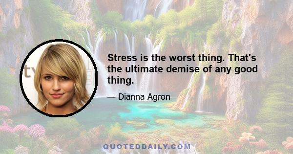 Stress is the worst thing. That's the ultimate demise of any good thing.