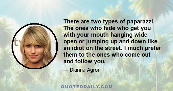 There are two types of paparazzi. The ones who hide who get you with your mouth hanging wide open or jumping up and down like an idiot on the street. I much prefer them to the ones who come out and follow you.