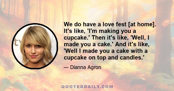 We do have a love fest [at home]. It's like, 'I'm making you a cupcake.' Then it's like, 'Well, I made you a cake.' And it's like, 'Well I made you a cake with a cupcake on top and candles.'