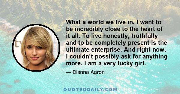 What a world we live in. I want to be incredibly close to the heart of it all. To live honestly, truthfully and to be completely present is the ultimate enterprise. And right now, I couldn’t possibly ask for anything