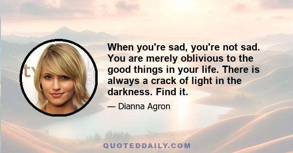 When you're sad, you're not sad. You are merely oblivious to the good things in your life. There is always a crack of light in the darkness. Find it.