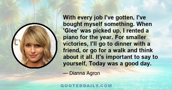 With every job I've gotten, I've bought myself something. When 'Glee' was picked up, I rented a piano for the year. For smaller victories, I'll go to dinner with a friend, or go for a walk and think about it all. It's