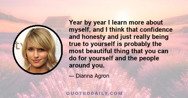 Year by year I learn more about myself, and I think that confidence and honesty and just really being true to yourself is probably the most beautiful thing that you can do for yourself and the people around you.