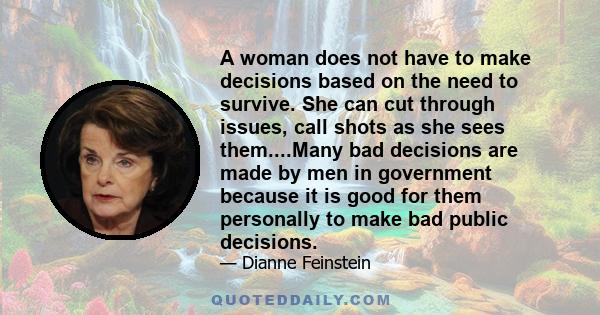 A woman does not have to make decisions based on the need to survive. She can cut through issues, call shots as she sees them....Many bad decisions are made by men in government because it is good for them personally to 