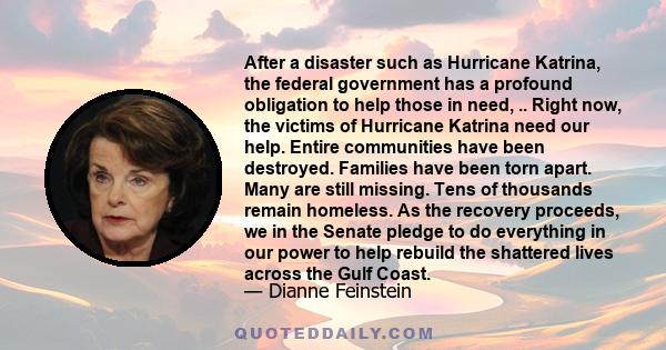 After a disaster such as Hurricane Katrina, the federal government has a profound obligation to help those in need, .. Right now, the victims of Hurricane Katrina need our help. Entire communities have been destroyed.