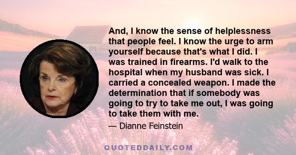 And, I know the sense of helplessness that people feel. I know the urge to arm yourself because that's what I did. I was trained in firearms. I'd walk to the hospital when my husband was sick. I carried a concealed