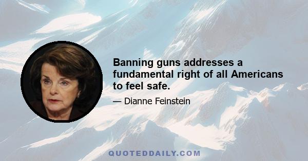 Banning guns addresses a fundamental right of all Americans to feel safe.