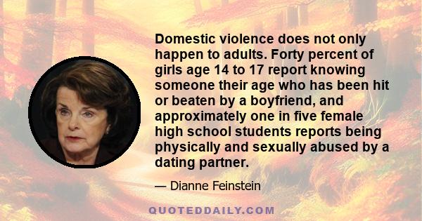 Domestic violence does not only happen to adults. Forty percent of girls age 14 to 17 report knowing someone their age who has been hit or beaten by a boyfriend, and approximately one in five female high school students 