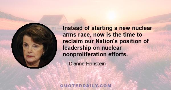 Instead of starting a new nuclear arms race, now is the time to reclaim our Nation's position of leadership on nuclear nonproliferation efforts.