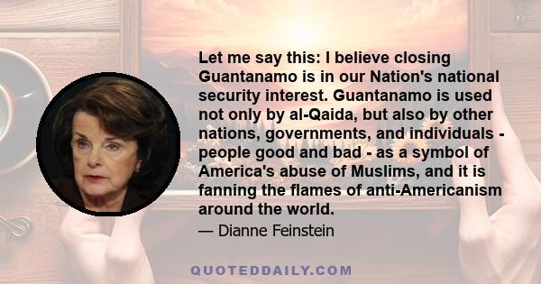 Let me say this: I believe closing Guantanamo is in our Nation's national security interest. Guantanamo is used not only by al-Qaida, but also by other nations, governments, and individuals - people good and bad - as a