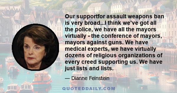 Our supportfor assault weapons ban is very broad...I think we've got all the police, we have all the mayors virtually - the conference of mayors, mayors against guns. We have medical experts, we have virtually dozens of 