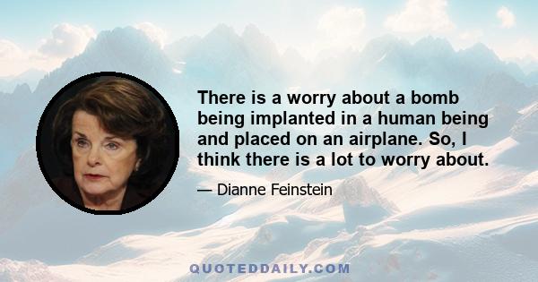 There is a worry about a bomb being implanted in a human being and placed on an airplane. So, I think there is a lot to worry about.