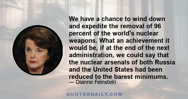 We have a chance to wind down and expedite the removal of 96 percent of the world's nuclear weapons. What an achievement it would be, if at the end of the next administration, we could say that the nuclear arsenals of