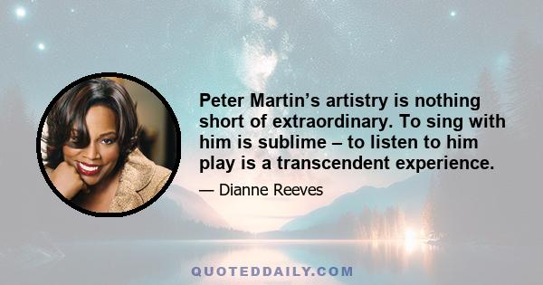 Peter Martin’s artistry is nothing short of extraordinary. To sing with him is sublime – to listen to him play is a transcendent experience.