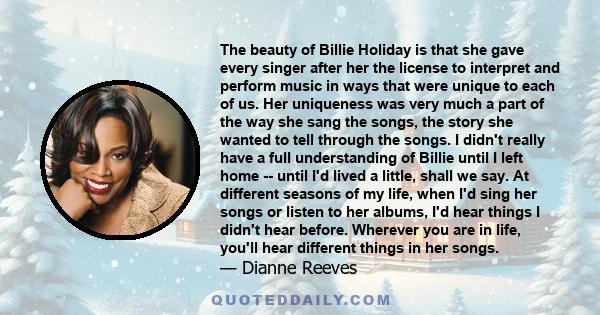 The beauty of Billie Holiday is that she gave every singer after her the license to interpret and perform music in ways that were unique to each of us. Her uniqueness was very much a part of the way she sang the songs,