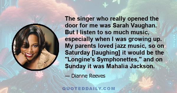 The singer who really opened the door for me was Sarah Vaughan. But I listen to so much music, especially when I was growing up. My parents loved jazz music, so on Saturday [laughing] it would be the Longine's