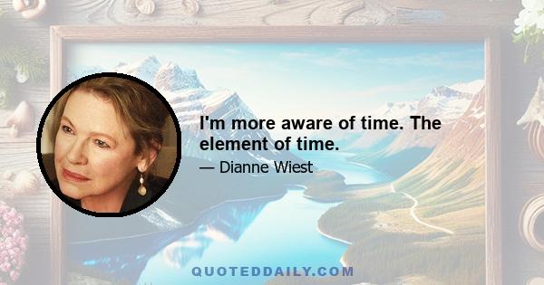 I'm more aware of time. The element of time.