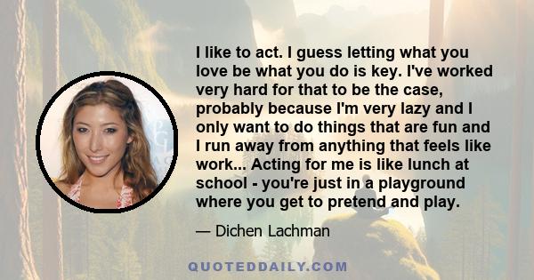 I like to act. I guess letting what you love be what you do is key. I've worked very hard for that to be the case, probably because I'm very lazy and I only want to do things that are fun and I run away from anything