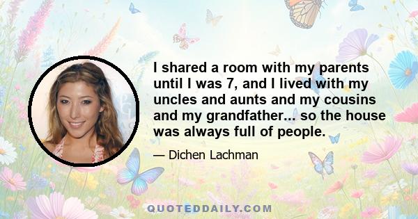 I shared a room with my parents until I was 7, and I lived with my uncles and aunts and my cousins and my grandfather... so the house was always full of people.