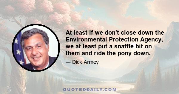 At least if we don't close down the Environmental Protection Agency, we at least put a snaffle bit on them and ride the pony down.