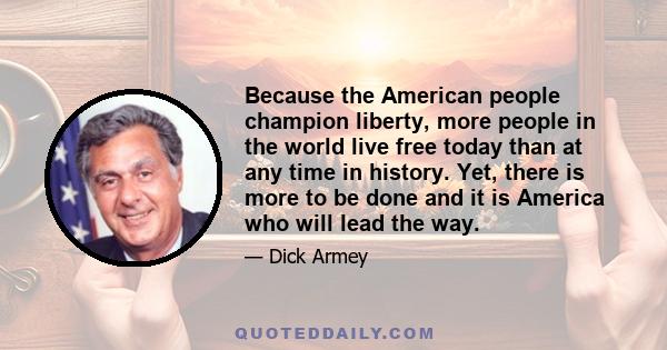 Because the American people champion liberty, more people in the world live free today than at any time in history. Yet, there is more to be done and it is America who will lead the way.