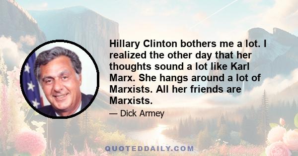 Hillary Clinton bothers me a lot. I realized the other day that her thoughts sound a lot like Karl Marx. She hangs around a lot of Marxists. All her friends are Marxists.