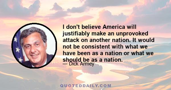 I don't believe America will justifiably make an unprovoked attack on another nation. It would not be consistent with what we have been as a nation or what we should be as a nation.