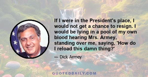 If I were in the President's place, I would not get a chance to resign. I would be lying in a pool of my own blood hearing Mrs. Armey, standing over me, saying, 'How do I reload this damn thing?'