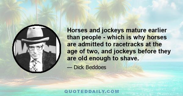 Horses and jockeys mature earlier than people - which is why horses are admitted to racetracks at the age of two, and jockeys before they are old enough to shave.