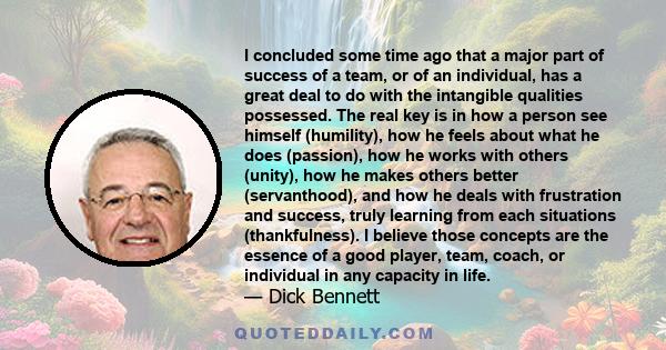 I concluded some time ago that a major part of success of a team, or of an individual, has a great deal to do with the intangible qualities possessed. The real key is in how a person see himself (humility), how he feels 