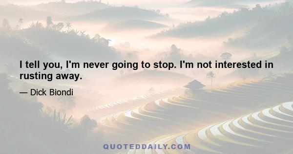 I tell you, I'm never going to stop. I'm not interested in rusting away.